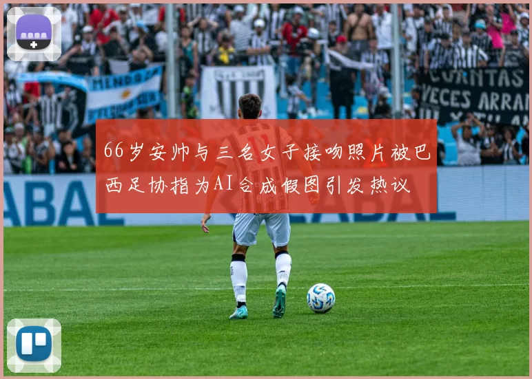 66岁安帅与三名女子接吻照片被巴西足协指为AI合成假图引发热议