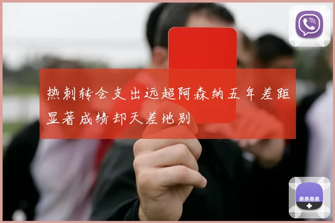 热刺转会支出远超阿森纳五年差距显著成绩却天差地别