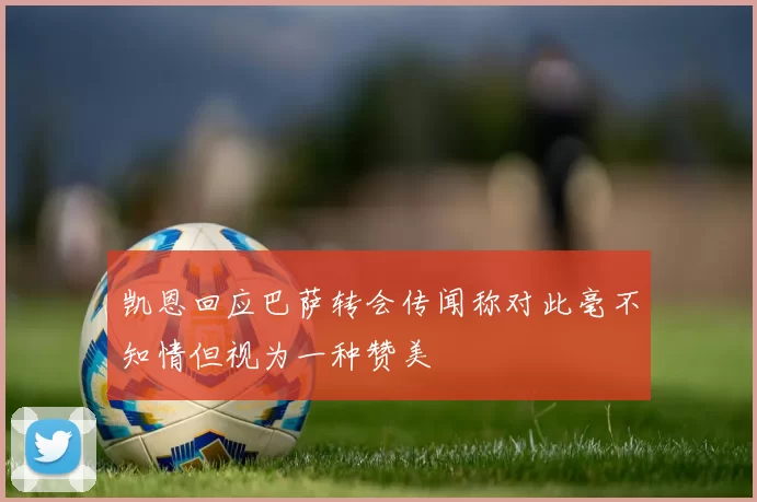 凯恩回应巴萨转会传闻称对此毫不知情但视为一种赞美
