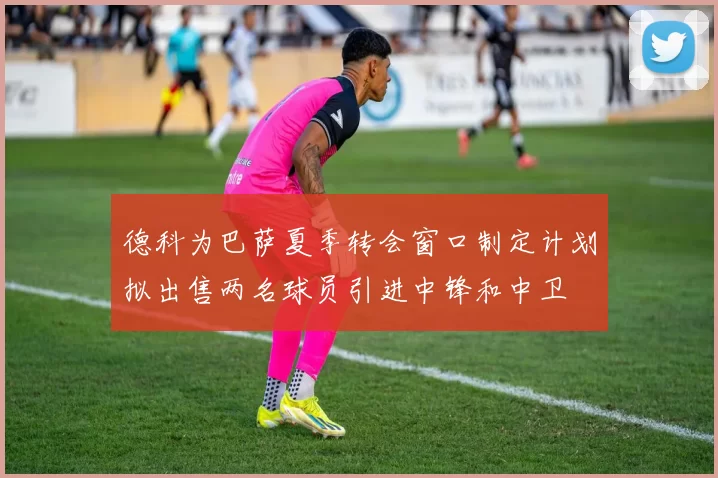 德科为巴萨夏季转会窗口制定计划拟出售两名球员引进中锋和中卫
