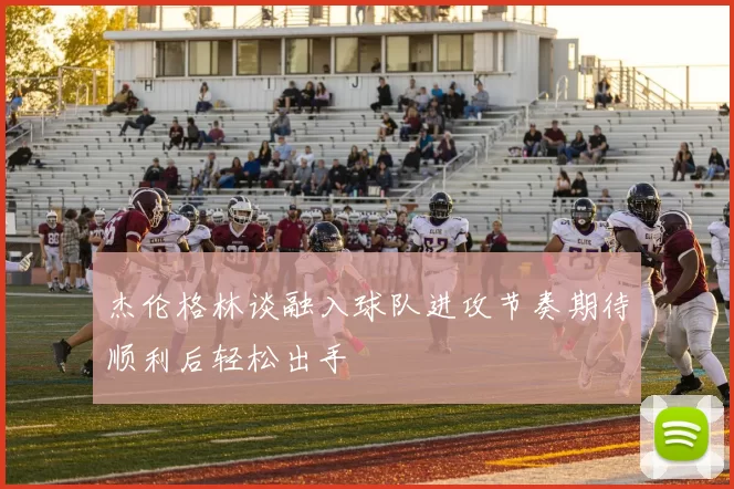 杰伦格林谈融入球队进攻节奏期待顺利后轻松出手