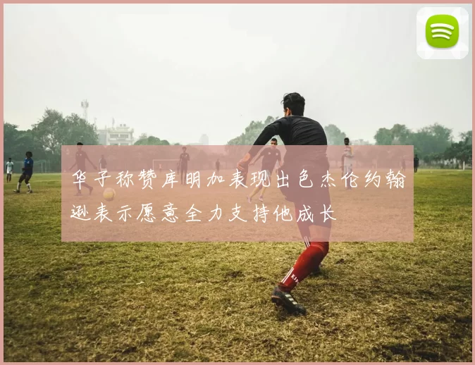 华子称赞库明加表现出色杰伦约翰逊表示愿意全力支持他成长