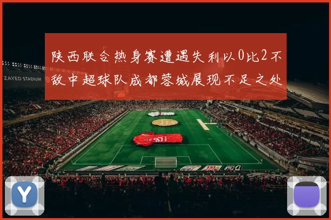 陕西联合热身赛遭遇失利以0比2不敌中超球队成都蓉城展现不足之处
