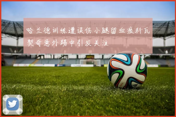 哈兰德训练遭误伤小腿留血痕科瓦契奇意外踢中引发关注
