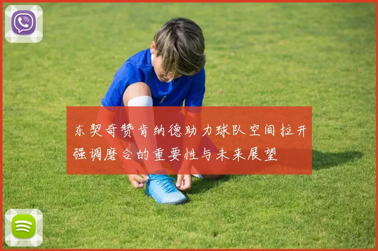 东契奇赞肯纳德助力球队空间拉开强调磨合的重要性与未来展望
