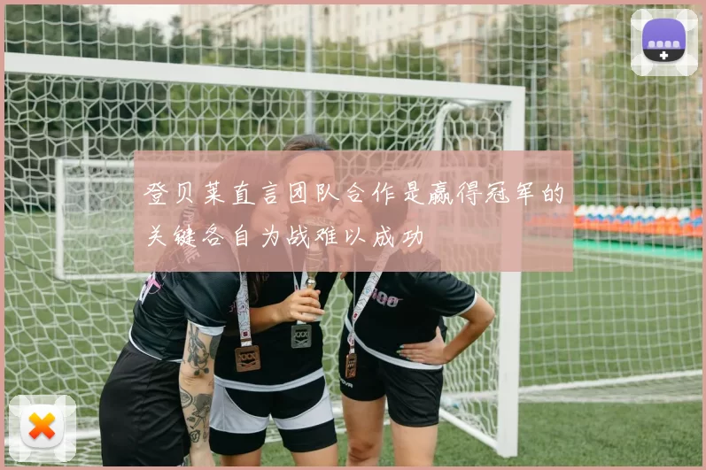 登贝莱直言团队合作是赢得冠军的关键各自为战难以成功