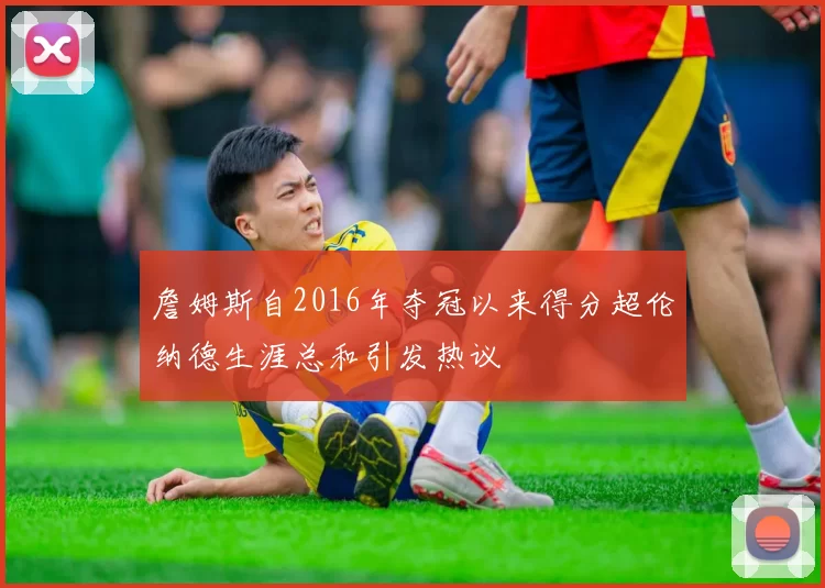 詹姆斯自2016年夺冠以来得分超伦纳德生涯总和引发热议