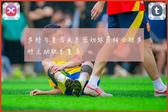 多特与皇马关系密切球员转会时多特主动联系皇马